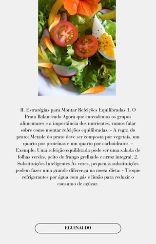 II. Estratégias para Montar Refeições Equilibradas 1. O
Prato Balanceado Agora que entendemos os grupos
alimentares e a importância dos nutrientes, vamos falar
sobre como montar refeições equilibradas: - A regra do
prato: Metade do prato deve ser composta por vegetais, um
quarto por proteínas e um quarto por carboidratos. -
Exemplo: Uma refeição equilibrada pode ser uma salada de
folhas verdes, peito de frango grelhado e arroz integral. 2.
Substituições Inteligentes Às vezes, pequenas substituições
podem fazer uma grande diferença na nossa dieta: - Troque
refrigerantes por água com gás e limão para reduzir o
consumo de açúcar.
EGUINALDO
 