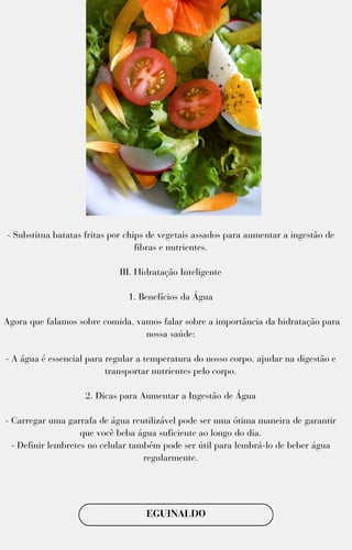 - Substitua batatas fritas por chips de vegetais assados para aumentar a ingestão de
fibras e nutrientes.
III. Hidratação Inteligente
1. Benefícios da Água
Agora que falamos sobre comida, vamos falar sobre a importância da hidratação para
nossa saúde:
- A água é essencial para regular a temperatura do nosso corpo, ajudar na digestão e
transportar nutrientes pelo corpo.
2. Dicas para Aumentar a Ingestão de Água
- Carregar uma garrafa de água reutilizável pode ser uma ótima maneira de garantir
que você beba água suficiente ao longo do dia.
- Definir lembretes no celular também pode ser útil para lembrá-lo de beber água
regularmente.
EGUINALDO
 