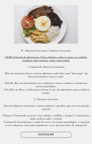 IV. Alimentos Funcionais e Nutrientes Essenciais
LIVRO A bússola da alimentação: O livro definitivo sobre os mitos e as verdades
científicas sobre nutrição, saúde e longevidade
1. Explorando Alimentos Funcionais
Além dos nutrientes básicos, existem alimentos conhecidos como "funcionais" que
oferecem benefícios extras à saúde:
- Brócolis: Rico em antioxidantes que combatem o estresse oxidativo e fortalecem o
sistema imunológico.
- Chia: Rica em fibras e ácidos graxos ômega-3, que são importantes para a saúde do
coração.
2. Nutrientes Essenciais
Além dos alimentos funcionais, existem nutrientes específicos que merecem atenção
especial:
- Ômega-3: Encontrado em peixes como salmão e sardinha, o ômega-3 é crucial para a
saúde cardiovascular e cerebral.
- Vitamina D: Essencial para a saúde dos ossos e do sistema imunológico. A exposição
ao sol e alimentos como peixes gordurosos e ovos são boas fontes de vitamina D.
EGUINALDO
 