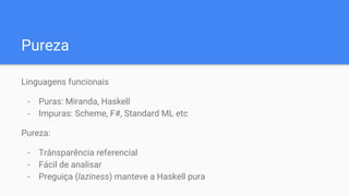Pureza
Linguagens funcionais
- Puras: Miranda, Haskell
- Impuras: Scheme, F#, Standard ML etc
Pureza:
- Trânsparência referencial
- Fácil de analisar
- Preguiça (laziness) manteve a Haskell pura
 