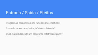 Entrada / Saída / Efeitos
Programas compostos por funções matemáticas:
Como fazer entrada/saída/efeitos colaterais?
Qual é a utilidade de um programa totalmente puro?
 