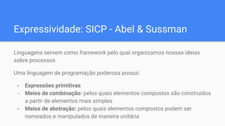 Expressividade: SICP - Abel & Sussman
Linguagens servem como framework pelo qual organizamos nossas ideias
sobre processos
Uma linguagem de programação poderosa possui:
- Expressões primitivas
- Meios de combinação: pelos quais elementos compostos são construídos
a partir de elementos mais simples
- Meios de abstração: pelos quais elementos compostos podem ser
nomeados e manipulados de maneira unitária
 