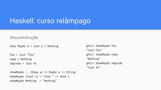 Haskell: curso relâmpago
Descontstrução
data Maybe a = Just a | Nothing
foo = Just "Foo"
nada = Nothing
segredo = Just 42
showMaybe :: (Show a) => Maybe a -> String
showMaybe (Just x) = "Just " ++ show x
showMaybe Nothing = "Nothing"
ghci> showMaybe foo
"Just Foo"
ghci> showMaybe nada
"Nothing"
ghci> showMaybe segredo
"Just 42"
 