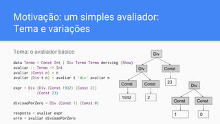 Motivação: um simples avaliador:
Tema e variações
Tema: o avaliador básico
data Termo = Const Int | Div Termo Termo deriving (Show)
avaliar :: Termo -> Int
avaliar (Const n) = n
avaliar (Div t n) = avaliar t `div` avaliar n
expr = Div (Div (Const 1932) (Const 2))
(Const 23)
divisaoPorZero = Div (Const 1) (Const 0)
resposta = avaliar expr
erro = avaliar divisaoPorZero
Div
Div Const
23Const
1932
Const
2
Div
Const
1
Const
0
 