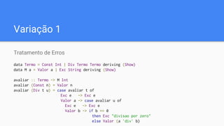 Variação 1
Tratamento de Erros
data Termo = Const Int | Div Termo Termo deriving (Show)
data M a = Valor a | Exc String deriving (Show)
avaliar :: Termo -> M Int
avaliar (Const n) = Valor n
avaliar (Div t u) = case avaliar t of
Exc e -> Exc e
Valor a -> case avaliar u of
Exc e -> Exc e
Valor b -> if b == 0
then Exc "divisao por zero"
else Valor (a `div` b)
 