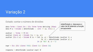 Variação 2
Estado: contar o número de divisões
data Termo = Const Int | Div Termo Termo deriving (Show)
data M a = Estado { obterEstado :: (Int -> (a, Int)) }
avaliar :: Termo -> M Int
avaliar (Const a) = Estado (x -> (a, x))
avaliar (Div t u) = Estado $ x -> let (a, y) = obterEstado (avaliar t) x
(b, z) = obterEstado (avaliar u) y
in (a `div` b, z + 1)
expr = Div (Div (Const 1932) (Const 2)) (Const 23)
resposta = obterEstado (avaliar expr) 0
obterEstado x: descasca o
valor de M obtendo a função
encapsulada
 