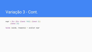 Variação 3 - Cont.
expr = Div (Div (Const 1932) (Const 2))
(Const 23)
Saida (saida, resposta) = avaliar expr
 