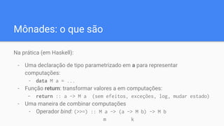 Mônades: o que são
Na prática (em Haskell):
- Uma declaração de tipo parametrizado em a para representar
computações:
- data M a = ...
- Função return: transformar valores a em computações:
- return :: a -> M a (sem efeitos, exceções, log, mudar estado)
- Uma maneira de combinar computações
- Operador bind: (>>=) :: M a -> (a -> M b) -> M b
m k
 