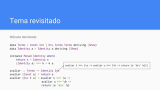 Tema revisitado
Mônade Identidade
data Termo = Const Int | Div Termo Termo deriving (Show)
data Identity a = Identity a deriving (Show)
instance Monad Identity where
return x = Identity x
(Identity a) >>= k = k a
avaliar :: Termo -> Identity Int
avaliar (Const a) = return a
avaliar (Div t u) = avaliar t >>= a ->
avaliar u >>= b ->
return (a `div` b)
avaliar t >>= (a -> avaliar u >>= (b -> return (a `div` b)))
 