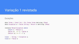Variação 1 revistada
Exceções
data Termo = Const Int | Div Termo Termo deriving (Show)
data Exception a = Raise String | Return a deriving (Show)
instance Monad Exception where
return x = Return x
(Raise e) >>= f = Raise e
(Return a) >>= f = f a
raise :: String -> Exception a
raise e = Raise e
 
