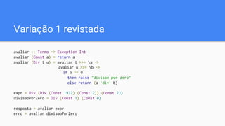 Variação 1 revistada
avaliar :: Termo -> Exception Int
avaliar (Const a) = return a
avaliar (Div t u) = avaliar t >>= a ->
avaliar u >>= b ->
if b == 0
then raise "divisao por zero"
else return (a `div` b)
expr = Div (Div (Const 1932) (Const 2)) (Const 23)
divisaoPorZero = Div (Const 1) (Const 0)
resposta = avaliar expr
erro = avaliar divisaoPorZero
 