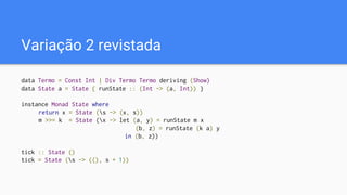 Variação 2 revistada
data Termo = Const Int | Div Termo Termo deriving (Show)
data State a = State { runState :: (Int -> (a, Int)) }
instance Monad State where
return x = State (s -> (x, s))
m >>= k = State (x -> let (a, y) = runState m x
(b, z) = runState (k a) y
in (b, z))
tick :: State ()
tick = State (s -> ((), s + 1))
 