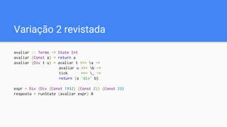 Variação 2 revistada
avaliar :: Termo -> State Int
avaliar (Const a) = return a
avaliar (Div t u) = avaliar t >>= a ->
avaliar u >>= b ->
tick >>= _ ->
return (a `div` b)
expr = Div (Div (Const 1932) (Const 2)) (Const 23)
resposta = runState (avaliar expr) 0
 