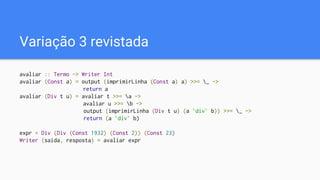 Variação 3 revistada
avaliar :: Termo -> Writer Int
avaliar (Const a) = output (imprimirLinha (Const a) a) >>= _ ->
return a
avaliar (Div t u) = avaliar t >>= a ->
avaliar u >>= b ->
output (imprimirLinha (Div t u) (a `div` b)) >>= _ ->
return (a `div` b)
expr = Div (Div (Const 1932) (Const 2)) (Const 23)
Writer (saida, resposta) = avaliar expr
 