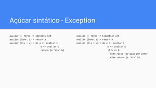 Açúcar sintático - Exception
avaliar :: Termo -> Exception Int
avaliar (Const a) = return a
avaliar (Div t u) = do a <- avaliar t
b <- avaliar u
if b == 0
then raise "divisao por zero"
else return (a `div` b)
avaliar :: Termo -> Identity Int
avaliar (Const a) = return a
avaliar (Div t u) = do a <- avaliar t
b <- avaliar u
return (a `div` b)
 