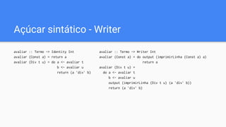 Açúcar sintático - Writer
avaliar :: Termo -> Writer Int
avaliar (Const a) = do output (imprimirLinha (Const a) a)
return a
avaliar (Div t u) =
do a <- avaliar t
b <- avaliar u
output (imprimirLinha (Div t u) (a `div` b))
return (a `div` b)
avaliar :: Termo -> Identity Int
avaliar (Const a) = return a
avaliar (Div t u) = do a <- avaliar t
b <- avaliar u
return (a `div` b)
 