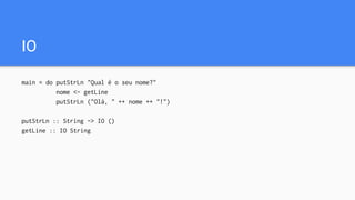 IO
main = do putStrLn "Qual é o seu nome?"
nome <- getLine
putStrLn ("Olá, " ++ nome ++ "!")
putStrLn :: String -> IO ()
getLine :: IO String
 