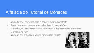 A falácia do Tutorial de Mônades
- Aprendizado: começar com o concreto e ir ao abstrato
- Seres humanos: bons em reconhecimento de padrões
- Mônades, OO etc: aprendizado não linear e dependências circulares
- Momento “a-ha!”
- No caso das mônades: vários momentos “a-ha!”
 