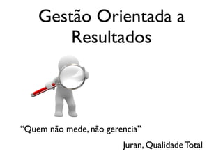 Gestão Orientada a
        Resultados



“Quem não mede, não gerencia”
                        Juran, Qualidade Total
 