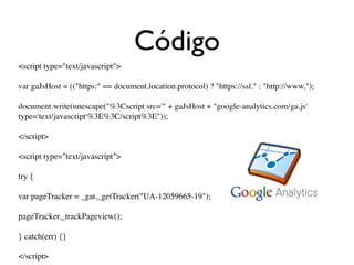 Código
<script type="text/javascript">

var gaJsHost = (("https:" == document.location.protocol) ? "https://ssl." : "http://www.");

document.write(unescape("%3Cscript src='" + gaJsHost + "google-analytics.com/ga.js'
type='text/javascript'%3E%3C/script%3E"));

</script>

<script type="text/javascript">

try {

var pageTracker = _gat._getTracker("UA-12059665-19");

pageTracker._trackPageview();

} catch(err) {}

</script>
 