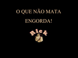 O QUE NÃO MATA
ENGORDA!

 