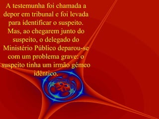 A testemunha foi chamada a
depor em tribunal e foi levada
para identificar o suspeito.
Mas, ao chegarem junto do
suspeito, o delegado do
Ministério Público deparou-se
com um problema grave: o
suspeito tinha um irmão gémeo
idêntico.

 