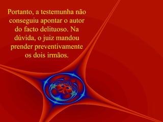 Portanto, a testemunha não
conseguiu apontar o autor
do facto delituoso. Na
dúvida, o juiz mandou
prender preventivamente
os dois irmãos.

 