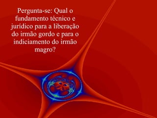 Pergunta-se: Qual o fundamento técnico e jurídico para a liberação do irmão gordo e para o indiciamento do irmão magro? 