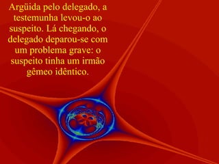 Argüida pelo delegado, a testemunha levou-o ao suspeito. Lá chegando, o delegado deparou-se com um problema grave: o suspeito tinha um irmão gêmeo idêntico. 