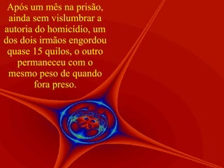 Após um mês na prisão, ainda sem vislumbrar a autoria do homicídio, um dos dois irmãos engordou quase 15 quilos, o outro permaneceu com o mesmo peso de quando fora preso. 
