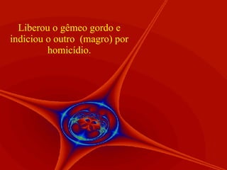 Liberou o gêmeo gordo e indiciou o outro  (magro) por homicídio. 