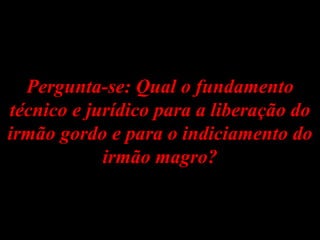 Pergunta-se: Qual o fundamento técnico e jurídico para a liberação do irmão gordo e para o indiciamento do irmão magro? 