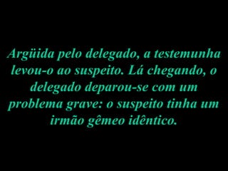 Argüida pelo delegado, a testemunha levou-o ao suspeito. Lá chegando, o delegado deparou-se com um problema grave: o suspeito tinha um irmão gêmeo idêntico. 