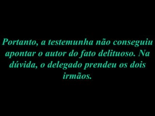 Portanto, a testemunha não conseguiu apontar o autor do fato delituoso. Na dúvida, o delegado prendeu os dois irmãos. 