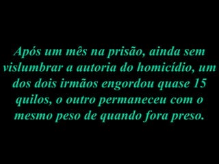 Após um mês na prisão, ainda sem vislumbrar a autoria do homicídio, um dos dois irmãos engordou quase 15 quilos, o outro permaneceu com o mesmo peso de quando fora preso. 