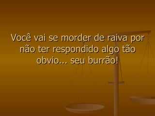 Você vai se morder de raiva por não ter respondido algo tão obvio... seu burrão! 
