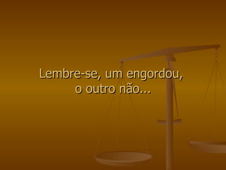 Lembre-se, um engordou,  o outro não... 