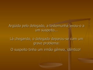 Argüida pelo delegado, a testemunha levou-o a um suspeito... Lá chegando, o delegado deparou-se com um grave problema: O suspeito tinha um irmão gêmeo, idêntico!   