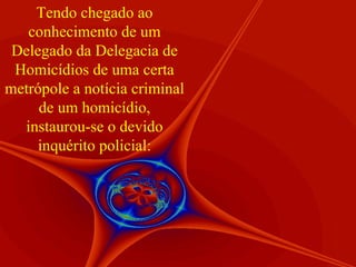 Tendo chegado ao conhecimento de um Delegado da Delegacia de Homicídios de uma certa metrópole a notícia criminal de um homicídio, instaurou-se o devido inquérito policial: 