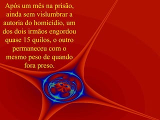 Após um mês na prisão, ainda sem vislumbrar a autoria do homicídio, um dos dois irmãos engordou quase 15 quilos, o outro permaneceu com o mesmo peso de quando fora preso. 