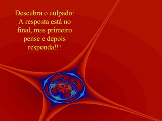 Descubra o culpado:
 A resposta está no
final, mas primeiro
   pense e depois
    responda!!!
 