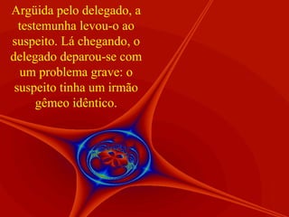 Argüida pelo delegado, a
  testemunha levou-o ao
suspeito. Lá chegando, o
delegado deparou-se com
  um problema grave: o
 suspeito tinha um irmão
      gêmeo idêntico.
 