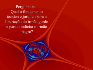 Pergunta-se:  Qual o fundamento técnico e jurídico para a libertação do irmão gordo e para o indiciar o irmão magro? 