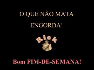 O QUE NÃO MATA  ENGORDA!  Bom FIM-DE-SEMANA! 