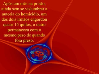 Após um mês na prisão, ainda sem se vislumbrar a autoria do homicídio, um dos dois irmãos engordou quase 15 quilos, o outro permaneceu com o mesmo peso de quando fora preso. 
