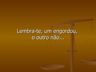 Lembra-te, um engordou,  o outro não... 