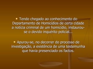 Tendo chegado ao conhecimento do Departamento de Homicídios de certa cidade a notícia criminal de um homicídio, instaurou-se o devido inquérito policial... Apurou-se, no decorrer do processo de investigação, a existência de uma testemunha que havia presenciado os factos. 
