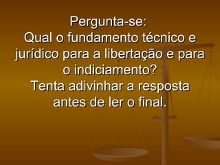 Pergunta-se:  Qual o fundamento técnico e jurídico para a libertação e para o indiciamento? Tenta adivinhar a resposta antes de ler o final. 