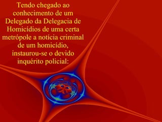 Tendo chegado ao conhecimento de um Delegado da Delegacia de Homicídios de uma certa metrópole a notícia criminal de um homicídio, instaurou-se o devido inquérito policial: 