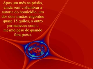Após um mês na prisão, ainda sem vislumbrar a autoria do homicídio, um dos dois irmãos engordou quase 15 quilos, o outro permaneceu com o mesmo peso de quando fora preso. 